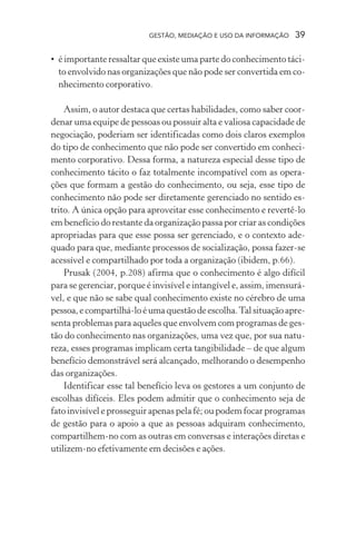 GESTÃO, MEDIAÇÃO E USO DA INFORMAÇÃO 39
• é importante ressaltar que existe uma parte do conhecimento táci-
to envolvido nas organizações que não pode ser convertida em co-
nhecimento corporativo.
Assim, o autor destaca que certas habilidades, como saber coor-
denar uma equipe de pessoas ou possuir alta e valiosa capacidade de
negociação, poderiam ser identificadas como dois claros exemplos
do tipo de conhecimento que não pode ser convertido em conheci-
mento corporativo. Dessa forma, a natureza especial desse tipo de
conhecimento tácito o faz totalmente incompatível com as opera-
ções que formam a gestão do conhecimento, ou seja, esse tipo de
conhecimento não pode ser diretamente gerenciado no sentido es-
trito. A única opção para aproveitar esse conhecimento e revertê-lo
em benefício do restante da organização passa por criar as condições
apropriadas para que esse possa ser gerenciado, e o contexto ade-
quado para que, mediante processos de socialização, possa fazer-se
acessível e compartilhado por toda a organização (ibidem, p.66).
Prusak (2004, p.208) afirma que o conhecimento é algo difícil
para se gerenciar, porque é invisível e intangível e, assim, imensurá-
vel, e que não se sabe qual conhecimento existe no cérebro de uma
pessoa,ecompartilhá-loéumaquestãodeescolha.Talsituaçãoapre-
senta problemas para aqueles que envolvem com programas de ges-
tão do conhecimento nas organizações, uma vez que, por sua natu-
reza, esses programas implicam certa tangibilidade – de que algum
benefício demonstrável será alcançado, melhorando o desempenho
das organizações.
Identificar esse tal benefício leva os gestores a um conjunto de
escolhas difíceis. Eles podem admitir que o conhecimento seja de
fato invisível e prosseguir apenas pela fé; ou podem focar programas
de gestão para o apoio a que as pessoas adquiram conhecimento,
compartilhem-no com as outras em conversas e interações diretas e
utilizem-no efetivamente em decisões e ações.
 