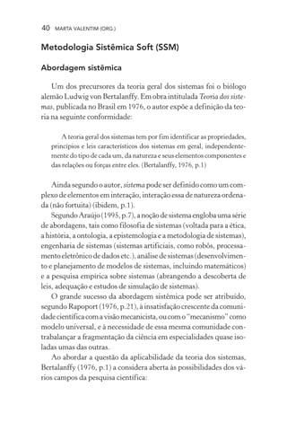 40 MARTA VALENTIM (ORG.)
Metodologia Sistêmica Soft (SSM)
Abordagem sistêmica
Um dos precursores da teoria geral dos sistemas foi o biólogo
alemão Ludwig von Bertalanffy. Em obra intitulada Teoria dos siste-
mas, publicada no Brasil em 1976, o autor expõe a definição da teo-
ria na seguinte conformidade:
A teoria geral dos sistemas tem por fim identificar as propriedades,
princípios e leis característicos dos sistemas em geral, independente-
mente do tipo de cada um, da natureza e seus elementos componentes e
das relações ou forças entre eles. (Bertalanffy, 1976, p.1)
Ainda segundo o autor, sistema pode ser definido como um com-
plexo de elementos em interação, interação essa de natureza ordena-
da (não fortuita) (ibidem, p.1).
SegundoAraújo(1995,p.7),anoçãodesistemaenglobaumasérie
de abordagens, tais como filosofia de sistemas (voltada para a ética,
a história, a ontologia, a epistemologia e a metodologia de sistemas),
engenharia de sistemas (sistemas artificiais, como robôs, processa-
mentoeletrônicodedadosetc.),análisedesistemas(desenvolvimen-
to e planejamento de modelos de sistemas, incluindo matemáticos)
e a pesquisa empírica sobre sistemas (abrangendo a descoberta de
leis, adequação e estudos de simulação de sistemas).
O grande sucesso da abordagem sistêmica pode ser atribuído,
segundo Rapoport (1976, p.21), à insatisfação crescente da comuni-
dadecientíficacomavisãomecanicista,oucomo“mecanismo”como
modelo universal, e à necessidade de essa mesma comunidade con-
trabalançar a fragmentação da ciência em especialidades quase iso-
ladas umas das outras.
Ao abordar a questão da aplicabilidade da teoria dos sistemas,
Bertalanffy (1976, p.1) a considera aberta às possibilidades dos vá-
rios campos da pesquisa científica:
 