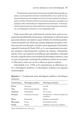 GESTÃO, MEDIAÇÃO E USO DA INFORMAÇÃO 41
Tratandodascaracterísticasformaisdasentidadesdenominadassis-
temas, a teoria geral dos sistemas é interdisciplinar, isto é, pode ser usa-
da para fenômenos investigados nos diversos ramos tradicionais da pes-
quisa científica. Ela não se limita aos sistemas materiais, mas aplica-se a
qualquer todo constituído por componentes em interação. A teoria ge-
ral dos sistemas pode ser desenvolvida em várias linguagens matemáti-
cas, em linguagem vernácula, ou ser computadorizada.
Pode-se perceber que a definição de sistema, bem como as con-
sequentes possibilidades de pesquisa, é abrangente o suficiente para
que possa abarcar um número quase infinito de estruturas perten-
centes ao mundo real, desde que estejam dispostas em partes e con-
tem com uma coordenação, visando a uma organização. Entretanto,
segundo Cavalcanti & Paula (2006, p.3), essa organização nem sem-
pre assegura o funcionamento contínuo do sistema, culminando,
muitas vezes, em rupturas ou problemas que impedem a interação
do todo, surgindo assim a necessidade da abordagem sistêmica, uma
vez que essa permite a resolução de problemas a partir de um exten-
so olhar para o todo, em vez de se observar apenas as partes.
Schoderbek et al. (1990, p.8) sistematizam as diferenças en-
tre a abordagem analítica e a abordagem sistêmica na seguinte
conformidade:
Quadro 1 – Comparação entre abordagem analítica e abordagem
sistêmica.
Características Abordagem analítica Abordagem sistêmica
Ênfase Nas partes No todo
Tipo Relativamente fechado Aberto
Ambiente Não definido Um ou mais
Entropia Tende para a entropia Não aplicável – o sistema interage com
o ambiente
Metas Manutenção Mudança e aprendizado
Hierarquia Poucas Possivelmente muitas
Estado Estável Adaptativo, busca novo equilíbrio
Fonte: Schoderbek et al. (1990, p.8).
 