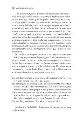 42 MARTA VALENTIM (ORG.)
Uma análise do Quadro 1 permite observar que a análise sistê-
mica privilegia a ênfase no todo, ao contrário da abordagem analíti-
ca, que privilegia a abordagem das partes. Além disso, deve-se no-
tar que o tipo de sistema proveniente da abordagem analítica é
relativamente fechado, tendendo à entropia, enquanto na aborda-
gem sistêmica há uma tipologia sistêmica aberta, sem entropia, uma
vez que o sistema encontra-se em interação com o ambiente. Com
relação às metas, pode-se afirmar que, como consequência do foco
nas partes, a abordagem analítica tende à manutenção, enquanto a
abordagem sistêmica tende à mudança e ao aprendizado por ser um
sistema adaptativo, sempre em busca de um novo equilíbrio. Como
consequência, a abordagem analítica tende a ser menos hierárquica,
em contraponto com a abordagem sistêmica, que tende a ser mais
hierárquica.
Em suma, a abordagem sistêmica é, no dizer de Churchman
(1968, p.15), um continuum de percepção e ilusão; uma contínua re-
visão do mundo, do sistema total e de seus componentes; a essência
da abordagem sistêmica é tanto confusão quanto esclarecimento –
ambos, aspectos inseparáveis da vida humana. Com base nesse
continuum percepção-ilusão, Churchman (1968, p.27) sumariza a
abordagem sistêmica nos quatro pontos a seguir:
a) a abordagem sistêmica começa quando, pela primeira vez, vê-se
o mundo por meio dos olhos de outrem;
b) a abordagem sistêmica apercebe-se continuamente de que toda
visão de mundo é terrivelmente restrita. Em outras palavras, cada
visão de mundo enxerga apenas uma parte de um sistema maior;
c) não existe ninguém que seja perito na abordagem sistêmica, isto
é, o problema da abordagem sistêmica é captar o que todos sa-
bem, algo fora do alcance da visão de qualquer especialista;
d) a abordagem sistêmica não é, de todo, uma má ideia.
Cavalcanti e Paula (2006) diferenciam os sistemas na seguinte
conformidade:
 