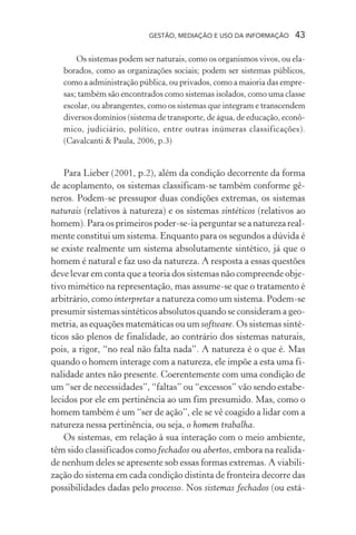 GESTÃO, MEDIAÇÃO E USO DA INFORMAÇÃO 43
Os sistemas podem ser naturais, como os organismos vivos, ou ela-
borados, como as organizações sociais; podem ser sistemas públicos,
como a administração pública, ou privados, como a maioria das empre-
sas; também são encontrados como sistemas isolados, como uma classe
escolar, ou abrangentes, como os sistemas que integram e transcendem
diversos domínios (sistema de transporte, de água, de educação, econô-
mico, judiciário, político, entre outras inúmeras classificações).
(Cavalcanti & Paula, 2006, p.3)
Para Lieber (2001, p.2), além da condição decorrente da forma
de acoplamento, os sistemas classificam-se também conforme gê-
neros. Podem-se pressupor duas condições extremas, os sistemas
naturais (relativos à natureza) e os sistemas sintéticos (relativos ao
homem). Para os primeiros poder-se-ia perguntar se a natureza real-
mente constitui um sistema. Enquanto para os segundos a dúvida é
se existe realmente um sistema absolutamente sintético, já que o
homem é natural e faz uso da natureza. A resposta a essas questões
deve levar em conta que a teoria dos sistemas não compreende obje-
tivo mimético na representação, mas assume-se que o tratamento é
arbitrário, como interpretar a natureza como um sistema. Podem-se
presumir sistemas sintéticos absolutos quando se consideram a geo-
metria, as equações matemáticas ou um software. Os sistemas sinté-
ticos são plenos de finalidade, ao contrário dos sistemas naturais,
pois, a rigor, “no real não falta nada”. A natureza é o que é. Mas
quando o homem interage com a natureza, ele impõe a esta uma fi-
nalidade antes não presente. Coerentemente com uma condição de
um “ser de necessidades”, “faltas” ou “excessos” vão sendo estabe-
lecidos por ele em pertinência ao um fim presumido. Mas, como o
homem também é um “ser de ação”, ele se vê coagido a lidar com a
natureza nessa pertinência, ou seja, o homem trabalha.
Os sistemas, em relação à sua interação com o meio ambiente,
têm sido classificados como fechados ou abertos, embora na realida-
de nenhum deles se apresente sob essas formas extremas. A viabili-
zação do sistema em cada condição distinta de fronteira decorre das
possibilidades dadas pelo processo. Nos sistemas fechados (ou está-
 