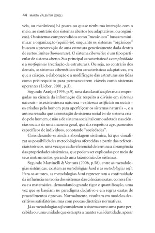44 MARTA VALENTIM (ORG.)
veis, ou mecânicos) há pouca ou quase nenhuma interação com o
meio, ao contrário dos sistemas abertos (ou adaptativos, ou orgâni-
cos). Os sistemas compreendidos como “mecânicos” buscam mini-
mizar a organização (equilíbrio), enquanto os sistemas “orgânicos”
buscam a preservação de uma estrutura geneticamente dada dentro
de certos limites (homeostase). O sistema cibernético é um tipo parti-
cular de sistema aberto. Sua principal característica é a complexidade
e a morfogênese (recriação de estruturas). Ou seja, ao contrário dos
demais, os sistemas cibernéticos têm características adaptativas, em
que a criação, a elaboração e a modificação das estruturas são tidas
como pré-requisito para permanecerem viáveis como sistemas
operantes (Lieber, 2001, p.3).
Segundo Araújo (1995, p.9), uma das classificações mais empre-
gadas na ciência da informação diz respeito à divisão em sistemas
naturais – os existentes na natureza – e sistemas artificiais ou sociais –
os criados pelo homem para aperfeiçoar os sistemas naturais –, e a
autora ressalta que a conotação de sistema social é o de sistema cria-
do pelo homem, e não a de sistema social tal como adotada nas ciên-
cias sociais de uma maneira geral, que diz respeito a agrupamentos
específicos de indivíduos, conotando “sociedades”.
Considerando-se ainda a abordagem sistêmica, há que visuali-
zar as possibilidades metodológicas oferecidas a partir dos referen-
ciais teóricos, uma vez que cada referencial determina a abrangência
das propriedades sistêmicas, que podem ser explicadas por meio de
seus instrumentos, gerando uma taxonomia dos sistemas.
Segundo Martinelli &Ventura (2006, p.58), entre as metodolo-
gias sistêmicas, existem as metodologias hard e as metodologias soft.
Para os autores, as metodologias hard representam a continuidade
da influência na teoria dos sistemas das ciências exatas, como a físi-
ca e a matemática, demandando grande rigor e quantificação, uma
vez que se baseiam no paradigma dedutivo e em regras exatas de
procedimentos e provas. Normalmente, resultam em modelos des-
critivos satisfatórios, mas com poucas diretrizes normativas.
Já as metodologiassoftconsideramosistemacomoumaparteper-
cebida ou uma unidade que está apta a manter sua identidade, apesar
 