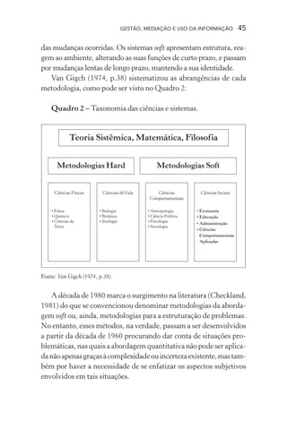 GESTÃO, MEDIAÇÃO E USO DA INFORMAÇÃO 45
das mudanças ocorridas. Os sistemas soft apresentam estrutura, rea-
gem ao ambiente, alterando as suas funções de curto prazo, e passam
por mudanças lentas de longo prazo, mantendo a sua identidade.
Van Gigch (1974, p.38) sistematizou as abrangências de cada
metodologia, como pode ser visto no Quadro 2:
Quadro 2 – Taxonomia das ciências e sistemas.
Fonte: Van Gigch (1974, p.38).
A década de 1980 marca o surgimento na literatura (Checkland,
1981) do que se convencionou denominar metodologias da aborda-
gem soft ou, ainda, metodologias para a estruturação de problemas.
No entanto, esses métodos, na verdade, passam a ser desenvolvidos
a partir da década de 1960 procurando dar conta de situações pro-
blemáticas, nas quais a abordagem quantitativa não pode ser aplica-
danãoapenasgraçasàcomplexidadeouincertezaexistente,mastam-
bém por haver a necessidade de se enfatizar os aspectos subjetivos
envolvidos em tais situações.
 