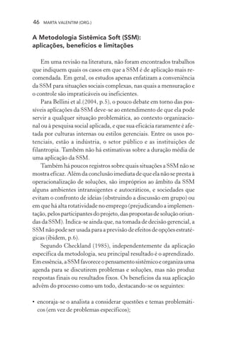 46 MARTA VALENTIM (ORG.)
A Metodologia Sistêmica Soft (SSM):
aplicações, benefícios e limitações
Em uma revisão na literatura, não foram encontrados trabalhos
que indiquem quais os casos em que a SSM é de aplicação mais re-
comendada. Em geral, os estudos apenas enfatizam a conveniência
da SSM para situações sociais complexas, nas quais a mensuração e
o controle são impraticáveis ou ineficientes.
Para Bellini et al.(2004, p.5), o pouco debate em torno das pos-
síveis aplicações da SSM deve-se ao entendimento de que ela pode
servir a qualquer situação problemática, ao contexto organizacio-
nal ou à pesquisa social aplicada, e que sua eficácia raramente é afe-
tada por culturas internas ou estilos gerenciais. Entre os usos po-
tenciais, estão a indústria, o setor público e as instituições de
filantropia. Também não há estimativas sobre a duração média de
uma aplicação da SSM.
Também há poucos registros sobre quais situações a SSM não se
mostra eficaz. Além da conclusão imediata de que ela não se presta à
operacionalização de soluções, são impróprios ao âmbito da SSM
alguns ambientes intransigentes e autocráticos, e sociedades que
evitam o confronto de ideias (obstruindo a discussão em grupo) ou
em que há alta rotatividade no emprego (prejudicando a implemen-
tação,pelosparticipantesdoprojeto,daspropostasdesoluçãooriun-
das da SSM). Indica-se ainda que, na tomada de decisão gerencial, a
SSM não pode ser usada para a previsão de efeitos de opções estraté-
gicas (ibidem, p.6).
Segundo Checkland (1985), independentemente da aplicação
específica da metodologia, seu principal resultado é o aprendizado.
Emessência,aSSMfavoreceopensamentosistêmicoeorganizauma
agenda para se discutirem problemas e soluções, mas não produz
respostas finais ou resultados fixos. Os benefícios da sua aplicação
advêm do processo como um todo, destacando-se os seguintes:
• encoraja-se o analista a considerar questões e temas problemáti-
cos (em vez de problemas específicos);
 