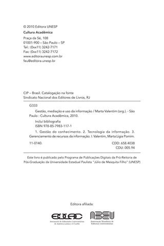Editora afiliada:
CIP – Brasil. Catalogação na fonte
Sindicato Nacional dos Editores de Livros, RJ
G333
Gestão, mediação e uso da informação / Marta Valentim (org.). - São
Paulo : Cultura Acadêmica, 2010.
Inclui bibliografia
ISBN 978-85-7983-117-1
1. Gestão do conhecimento. 2. Tecnologia da informação. 3.
Gerenciamento de recursos da informação. I. Valentim, Marta Ligia Pomim.
11-0140. CDD: 658.4038
CDU: 005.94
Este livro é publicado pelo Programa de Publicações Digitais da Pró-Reitoria de
Pós-Graduação da Universidade Estadual Paulista “Júlio de Mesquita Filho” (UNESP)
© 2010 Editora UNESP
Cultura Acadêmica
Praça da Sé, 108
01001-900 – São Paulo – SP
Tel.: (0xx11) 3242-7171
Fax: (0xx11) 3242-7172
www.editoraunesp.com.br
feu@editora.unesp.br
 