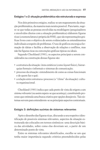 GESTÃO, MEDIAÇÃO E USO DA INFORMAÇÃO 49
Estágios 1 e 2: situação problemática não estruturada e expressa
Nos dois primeiros estágios, realiza-se um mapeamento da situa-
ção problemática, da maneira mais neutra possível. Para tanto, suge-
re-se que todas as pessoas envolvidas na modelagem (pesquisadores
e envolvidos diretos com a situação problemática) elaborem figuras
ricas(anomenclaturaéprópriadaSSM),quesãorepresentaçõesgrá-
ficas livres com o objetivo de serem evidenciados os entendimentos
individuais a respeito de problemas. O uso de gráficos encoraja a for-
mação de ideias e facilita a observação de relações e conflitos, mas
não há figuras ricas ou convenções gráficas típicas ou ideais.
Segundo Checkland (1981), os aspectos principais a serem con-
siderados na construção dessas figuras são:
• a estrutura da situação: itens estáticos (como layout físico), hierar-
quias formais e informais e sistemas de comunicação;
• processo da situação: entendimento de como as coisas funcionam
e de quem faz o quê;
• a relação entre estrutura e processo (o “clima” da situação): cultu-
ra organizacional.
Checkland (1981) indica que cada ponto de vista dá origem a um
sistema relevante(ouassimespera-sequeaconteça),constituindopro-
cesso que estimula uma busca criativa por opções desejáveis.Tais sis-
temas servem para entenderem-se os principais aspectos contextuais.
Estágio 3: definições sucintas de sistemas relevantes
Após o desenho das figuras ricas, discussão a seu respeito e iden-
tificação de possíveis sistemas relevantes, aspectos da situação es-
truturada são colocados em termos sistêmicos: uma descrição bási-
ca das atividades, sobre como elas deveriam ser, a partir de um
determinado ponto de vista.
Entre os sistemas relevantes identificados, escolhe-se um que
tenha maior importância segundo critérios preestabelecidos pelas
 