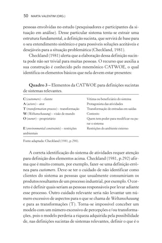 50 MARTA VALENTIM (ORG.)
pessoas envolvidas no estudo (pesquisadores e participantes da si-
tuação em análise). Desse particular sistema tenta-se extrair uma
estrutura fundamental, a definição sucinta, que servirá de base para
o seu entendimento sistêmico e para possíveis soluções aceitáveis e
desejáveis para a situação problemática (Checkland, 1981).
Checkland (1981) alerta que a elaboração dessa definição sucin-
ta pode não ser trivial para muitas pessoas. O recurso que auxilia a
sua construção é conhecido pelo mnemônico CATWOE, o qual
identifica os elementos básicos que nela devem estar presentes:
Quadro 3 – Elementos da CATWOE para definições sucintas
de sistemas relevantes.
C (customers) – cliente Vítima ou beneficiário do sistema
A (actors) – ator Protagonista das atividades
T (transformation process) – transformação Transformação de entradas em saídas
W (Weltanschauung) – visão de mundo Contexto
O (owner) – proprietário Quem tem poder para modificar ou pa-
rar o sistema
E (environmental constraints) – restrições Restrições do ambiente externo
ambientais
Fonte adaptada: Checkland (1981, p.290).
A correta identificação do sistema de atividades requer atenção
para definição dos elementos acima. Checkland (1981, p.292) afir-
ma que é muito comum, por exemplo, fazer-se uma definição errô-
nea para customers. Deve-se ter o cuidado de não identificar como
clientes do sistema as pessoas que usualmente consumiriam os
produtos resultantes de um processo industrial, por exemplo. O cor-
reto é definir quais seriam as pessoas responsáveis por levar adiante
esse processo. Outro cuidado relevante seria não levantar um nú-
mero excessivo de aspectos para o que se chama de Weltanschauung
e para as transformações (T). Torna-se impossível conceber um
modelo com um número excessivo de percepções e/ou transforma-
ções, pois o modelo perderia a riqueza adquirida pela possibilidade
de, nas definições sucintas de sistemas relevantes, definir o que é o
 