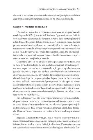 GESTÃO, MEDIAÇÃO E USO DA INFORMAÇÃO 51
sistema, e na construção do modelo conceitual (estágio 4) definir o
que precisa ser feito para transformá-lo na situação desejada.
Estágio 4: modelos conceituais
Os modelos conceituais representam o terceiro dispositivo de
modelagem da SSM (os outros dois são as figuras ricas e as defini-
çõessucintas),incorporandooqueumsistemadevecontemplarpara
estar de acordo com as definições sucintas. Como essa é uma fase do
pensamento sistêmico, devem ser considerados processos de moni-
toramento e controle, além de se prever que o sistema se comunique
com o mundo exterior por meio das suas fronteiras. Há que ressal-
tar, ainda, que os modelos conceituais não são normativos e repre-
sentam estados desejáveis, não reais.
Checkland (1981), no entanto, alerta para alguns cuidados que
se deve ter na formulação de um modelo conceitual. Um dos aspec-
tos mais importantes a levar em consideração, para o qual existe uma
grande tendência, é que não se deve conceber o sistema como uma
descrição dos sistemas de atividades da realidade presente no mun-
do real. Isso foge da proposta da abordagem que é de fazer-se uma
extrema reflexão selecionando alguns pontos de vista para a situa-
ção problemática, os quais seriam possivelmente relevantes para
melhorá-la, testando as implicações desses pontos de vista nos mo-
delos conceituais e comparando (no estágio 5) esses modelos com o
que existe no mundo real.
Em outras palavras, não se deve procurar descrever uma realida-
de preexistente quando da construção do modelo conceitual. O que
se busca é formular um modelo que, testado sob alguns aspectos jul-
gados relevantes, deve ser um meio para alcançar a realidade deseja-
da. Deve-se buscar construir um sistema de atividades que a torne
viável.
Segundo Checkland (1981, p.286), o modelo irá conter um nú-
mero mínimo de ações necessárias para que o sistema se torne o que
foi concisamente descrito na definição de raízes. Essas ações devem
ser conectadas de acordo com necessidades lógicas e indicando flu-
 