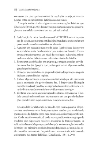 52 MARTA VALENTIM (ORG.)
xos essenciais para o primeiro nível de resolução, ou seja, as interco-
nexões entre os subsistemas definidos como raízes.
A seguir serão citadas algumas recomendações básicas que
Checkland (1981, p.290) descreve com uma técnica para a constru-
ção de um modelo conceitual em seu primeiro nível.
1. A definição da raiz e dos elementos CATWOE forma a impres-
são do sistema como uma entidade independente que conduz um
processo de transformação física e abstrata.
2. Agrupar um pequeno número de ações (verbos) que descrevem
as atividades mais fundamentais para o sistema descrito. Deve-
se tentar manter apenas um nível de resolução, evitando a mistu-
ra de atividades definidas em diferentes níveis de detalhe.
3. Estruturar as atividades em grupos que tragam consigo ativida-
des semelhantes (grupos que juntos produzem algumas saídas
geradas pelo sistema).
4. Conectar as atividades e os grupos de atividades por setas as quais
indicam dependências lógicas.
5. Indicar alguns fluxos (concretos ou abstratos) que são essenciais
para a expressão do que o sistema faz. É importante distinguir
esses fluxos das dependências lógicas feitas no item anterior e ten-
tar indicar um número mínimo de fluxos neste estágio.
6. Verificar se as definições sucintas de sistemas relevantes e o mo-
delo conceitual constituem mutuamente em um par de declara-
ções que definem o que o sistema é e o que o sistema faz.
Se o modelo for elaborado de acordo com essa sequência, ele po-
derá ser usado como uma fonte para outras versões para modelos do
mesmo nível de detalhe como para modelos dos sistemas constituin-
tes. Cada modelo conceitual pode ser expandido em um grupo de
modelos que expressam possíveis maneiras de transformação. A
validação das modelagens procedidas após a estruturação do mode-
lo básico (no primeiro nível de detalhe) dependerá de como elas es-
tão inseridas no contexto do problema como um todo, não baseado
unicamente nas raízes definidas (Checkland, 1981, p.290).
 