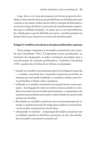 GESTÃO, MEDIAÇÃO E USO DA INFORMAÇÃO 53
Logo, deve-se ter uma preocupação em formar grupos de ativi-
dadeseinterconexõeslógicasquepossibilitemumdetalhamentoque
conduza a um maior conhecimento sobre a situação problemática e
ao mesmo tempo facilitem os processos de transformações requeri-
dos para a realidade desejada. Ao passo que se esse procedimento
for voltado para o que foi definido nas raízes, o modelo perderá sua
função básica que é descrever os meios de transformação.
Estágio 5: modelos conceituais e situação problemática expressa
Nesse estágio comparam-se os modelos conceituais com o mun-
do real (Checkland, 1981). É importante serem consideradas, no
momento da comparação, as ações e mudanças necessárias para a
transformação da situação problemática. Conforme Checkland
(1981), quatro são as formas de se efetuar a comparação:
• usando-seomodeloconceitualparaapoioàinvestigaçãorequerida
– o modelo conceitual não é mostrado às pessoas envolvidas na
situação que está sendo modelada, e o analista o utiliza como for-
ma de facilitar o debate sobre a mudança;
• trilhando-se o modelo conceitual com sequências de eventos pas-
sados – investigação de como os eventos teriam ocorrido se o mo-
delo conceitual tivesse existido anteriormente, e comparação com
a prática (um problema associado é a seletividade da memória das
pessoas envolvidas);
• discutindo-se o modelo conceitual com os atores principais da si-
tuação (o analista necessita de tempo para explicar as característi-
cas do modelo conceitual aos envolvidos);
• sobrepondo-se modelos – comparação do modelo conceitual com
a realidade, quando se identifica a presença, ou não, das ativida-
des do modelo conceitual no mundo real.
 
