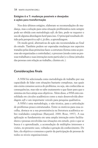 54 MARTA VALENTIM (ORG.)
Estágios 6 e 7: mudanças possíveis e desejadas
e ações para transformação
Nos dois últimos estágios, elaboram-se recomendações de mu-
dança, mas a solução para uma situação problemática nem sempre
pode ser obtida com metodologia soft; de fato, pode-se requerer o
uso de alguma abordagem hard para isso. O principal resultado ob-
tido pela perspectiva soft é, já dito, a aprendizagem.
De modo geral, alternativas de ação são recomendadas ao final
do estudo. Também podem ser esperadas mudanças nos aspectos
tratados pelas duas primeiras fases: a estrutura (forma como as pes-
soas são organizadas e controladas), o processo (modo como as pes-
soas trabalham e suas interações neste particular) e o clima (atitudes
das pessoas com relação ao trabalho, clientes etc.).
Considerações finais
A SSM foi selecionada como metodologia de trabalho por sua
capacidade de lidar com situações bastante complexas, nas quais
não exista consenso acerca do problema; ou seja, são conhecidas as
consequências, mas não se sabe exatamente o que fazer para que o
sistema em foco atinja seus objetivos. Além disso, a SSM está con-
solidada em círculos acadêmicos como a mais desenvolvida abor-
dagem soft e um importante veículo para pesquisa qualitativa.
A SSM é uma metodologia, e não técnica, para a articulação
de problemas pouco estruturados. Entre os motivos para essa es-
colha, destaca-se a sua proeminência na literatura acadêmica so-
bre realidades complexas (Ranyard, 2000; Rose, 1997). A sua
aplicação se fundamenta em uma ampla interação entre facilita-
dores e pessoas envolvidas nas situações em estudo, pois o que se
busca é o aprendizado, a acomodação de múltiplos interesses e
visões, no presente caso, voltadas à geração do conhecimento. De
fato, ela objetiva o consenso a partir da participação de pessoas de
todos os níveis organizacionais.
 
