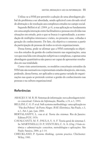 GESTÃO, MEDIAÇÃO E USO DA INFORMAÇÃO 55
Utiliza-se a SSM por permitir a adoção de uma abordagem glo-
bal do problema a ser abordada, sendo aplicável com elevado nível
de abstração e de resolução aos complexos estudos no campo social.
Segundo Bellini et al. (2004, p.4), a sua aplicação se fundamenta
em uma ampla interação entre facilitadores e pessoas envolvidas nas
situações em estudo, pois o que se busca é o aprendizado, a acomo-
dação de múltiplos interesses e visões, no presente caso, voltadas à
geração do conhecimento. De fato, ela objetiva o consenso a partir
da participação de pessoas de todos os níveis organizacionais.
Dessa forma, pode-se afirmar que a SSM contempla os objeti-
vos dos estudos da gestão do conhecimento nas organizações, uma
vezqueessalidacomsituaçõessubjetivasecomplexas,eapenasuma
abordagem quantitativa não parece ser capaz de apresentar resulta-
dos em sua totalidade.
Como visto anteriormente, os modelos conceituais extraídos da
SSMnãosãonormativoserepresentamestadosdesejáveis,nãoreais,
podendo, dessa forma, ser aplicados a uma gama variada de organi-
zações nas quais se pretende centrar a gestão do conhecimento nas
pessoas e na cultura organizacional.
Referências
ARAUJO,V. M. R. H. Sistemas de informação: nova abordagem teóri-
co-conceitual. Ciência da Informação, Brasília, v.24, n.1, 1995.
BELLINI, C. G. P. et al. Soft systems methodology: uma aplicação no
“Pão dos Pobres” de Porto Alegre. RAE-Eletrônica, São Paulo, v.3,
n.1, Art.3, jan./jun. 2004.
BERTALANFFY, L. von et al. Teoria dos sistemas. Rio de Janeiro:
Editora FGV, 1976.
CAVALCANTI, M. F.; PAULA, V. A. F. Teoria geral de sistemas I.
In: MARTINELLI, D. P.;VENTURA, C. A. A. (Org.) Visão sis-
têmica e administração: conceitos, metodologias e aplicações. São
Paulo: Saraiva, 2006. p.1-14.
CHECKLAND, P. Systems thinking, systems practice. Chichester:
Wiley, 1981.
 