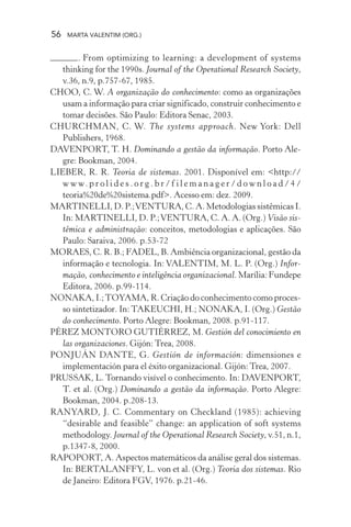 56 MARTA VALENTIM (ORG.)
. From optimizing to learning: a development of systems
thinking for the 1990s. Journal of the Operational Research Society,
v.36, n.9, p.757-67, 1985.
CHOO, C. W. A organização do conhecimento: como as organizações
usam a informação para criar significado, construir conhecimento e
tomar decisões. São Paulo: Editora Senac, 2003.
CHURCHMAN, C. W. The systems approach. New York: Dell
Publishers, 1968.
DAVENPORT, T. H. Dominando a gestão da informação. Porto Ale-
gre: Bookman, 2004.
LIEBER, R. R. Teoria de sistemas. 2001. Disponível em: <http://
w w w. p r o l i d e s . o r g . b r / f i l e m a n a g e r / d o w n l o a d / 4 /
teoria%20de%20sistema.pdf>. Acesso em: dez. 2009.
MARTINELLI, D. P.;VENTURA, C. A. Metodologias sistêmicas I.
In: MARTINELLI, D. P.;VENTURA, C. A. A. (Org.) Visão sis-
têmica e administração: conceitos, metodologias e aplicações. São
Paulo: Saraiva, 2006. p.53-72
MORAES, C. R. B.; FADEL, B. Ambiência organizacional, gestão da
informação e tecnologia. In: VALENTIM, M. L. P. (Org.) Infor-
mação, conhecimento e inteligência organizacional. Marília: Fundepe
Editora, 2006. p.99-114.
NONAKA, I.;TOYAMA, R. Criação do conhecimento como proces-
so sintetizador. In: TAKEUCHI, H.; NONAKA, I. (Org.) Gestão
do conhecimento. Porto Alegre: Bookman, 2008. p.91-117.
PÉREZ MONTORO GUTIÉRREZ, M. Gestión del conocimiento en
las organizaciones. Gijón: Trea, 2008.
PONJUÁN DANTE, G. Gestión de información: dimensiones e
implementación para el éxito organizacional. Gijón: Trea, 2007.
PRUSSAK, L. Tornando visível o conhecimento. In: DAVENPORT,
T. et al. (Org.) Dominando a gestão da informação. Porto Alegre:
Bookman, 2004. p.208-13.
RANYARD, J. C. Commentary on Checkland (1985): achieving
“desirable and feasible” change: an application of soft systems
methodology. Journal of the Operational Research Society, v.51, n.1,
p.1347-8, 2000.
RAPOPORT, A. Aspectos matemáticos da análise geral dos sistemas.
In: BERTALANFFY, L. von et al. (Org.) Teoria dos sistemas. Rio
de Janeiro: Editora FGV, 1976. p.21-46.
 