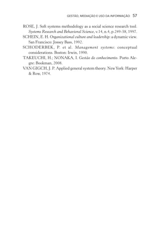GESTÃO, MEDIAÇÃO E USO DA INFORMAÇÃO 57
ROSE, J. Soft systems methodology as a social science research tool.
Systems Research and Behavioral Science, v.14, n.4, p.249-58, 1997.
SCHEIN, E. H. Organizational culture and leadership: a dynamic view.
San Francisco: Jossey Bass, 1992.
SCHODERBEK, P. et al. Management systems: conceptual
considerations. Boston: Irwin, 1990.
TAKEUCHI, H.; NONAKA, I. Gestão do conhecimento. Porto Ale-
gre: Bookman, 2008.
VAN GIGCH, J. P. Applied general system theory. NewYork: Harper
& Row, 1974.
 