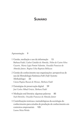 SUMÁRIO
Apresentação 9
1 Gestão, mediação e uso da informação 13
Bárbara Fadel, Carlos Cândido de Almeida, Helen de Castro Silva
Casarin, Marta Lígia Pomim Valentim, Oswaldo Francisco de
Almeida Júnior, Regina Célia Baptista Belluzzo
2 Gestão do conhecimento nas organizações: perspectivas de
uso da Metodologia Sistêmica Soft (Soft Systems
Methodology) 33
Cássia Regina Bassan de Moraes, Bárbara Fadel
3 Estratégias de preservação digital 59
José Carlos Abbud Grácio, Bárbara Fadel
4 Mediação oral literária: algumas palavras 85
Sueli Bortolin, Oswaldo Francisco de Almeida Júnior
5 Contribuições teóricas e metodológicas da sociologia do
conhecimento para estudos de produção de conhecimento em
contextos empresariais 105
Luana Maia Woida
 
