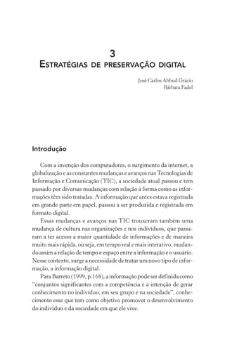 3
ESTRATÉGIAS DE PRESERVAÇÃO DIGITAL
José Carlos Abbud Grácio
Bárbara Fadel
Introdução
Com a invenção dos computadores, o surgimento da internet, a
globalização e as constantes mudanças e avanços nasTecnologias de
Informação e Comunicação (TIC), a sociedade atual passou e tem
passado por diversas mudanças com relação à forma como as infor-
mações têm sido tratadas. A informação que antes estava registrada
em grande parte em papel, passou a ser produzida e registrada em
formato digital.
Essas mudanças e avanços nas TIC trouxeram também uma
mudança de cultura nas organizações e nos indivíduos, que passa-
ram a ter acesso a maior quantidade de informações e de maneira
muito mais rápida, ou seja, em tempo real e mais interativo, mudan-
do assim a relação de tempo e espaço entre a informação e o usuário.
Nesse contexto, surge a necessidade de tratar um novo tipo de infor-
mação, a informação digital.
Para Barreto (1999, p.168), a informação pode ser definida como
“conjuntos significantes com a competência e a intenção de gerar
conhecimento no indivíduo, em seu grupo e na sociedade”, conhe-
cimento esse que tem como objetivo promover o desenvolvimento
do indivíduo e da sociedade em que ele vive.
 