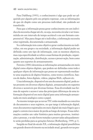 60 MARTA VALENTIM (ORG.)
Para Dahlberg (1995), o conhecimento é algo que pode ser ad-
quirido por alguém pelo seu próprio repensar, com as informações
de que ele dispõe como um processo individual, não podendo ser
transferido.
Para que a informação possa gerar conhecimento em um indiví-
duo ela necessita chegar até ele, ou seja, necessita circular e ser trans-
mitida em um intervalo de tempo aceitável e em um formato com-
preensível. Mas para chegar até o indivíduo, a informação necessita
estar registrada, documentada e armazenada.
Se a informação tem como objetivo gerar conhecimento no indi-
víduo, em seu grupo e na sociedade, a informação digital poder ser
definida como um tipo de informação, com os mesmos objetivos,
mas cuja especificidade se refere a suas formas de produção, organi-
zação, administração, distribuição, acesso e preservação, bem como
quanto aos suportes de armazenamento.
Ferreira (2006) denomina as informações armazenadas em meio
digital como objetos digitais, que podem ser definidas como todo e
qualquer objeto de informação que possa ser representado median-
te uma sequência de dígitos binários, como textos científicos, ban-
cos de dados, fotos digitais, vídeos, páginasWeb, software etc.
Uma informação, disponível em um documento digital, pode es-
tar presente em diversos objetos digitais, armazenados em suportes
diversos e acessíveis por diversas formas. Essa diversidade nas for-
mas de suporte e acesso é uma das principais diferenças da uma in-
formação disponível em meio digital para uma informação armaze-
nada em meio analógico como o papel.
Ao mesmo tempo que as novasTIC estão mudando os conceitos
de documentos e seus registros, no que tange à informação digital,
esses documentos registrados em meio digital são mais frágeis que o
papel e correm risco maior de perda ao longo do tempo. Essas infor-
mações contêm um valor histórico para muitos governos, institui-
ções e pessoas, e se não forem tratadas e preservadas adequadamen-
te serão perdidas para as gerações futuras (Rothenberg, 1999, p.1).
Surgida no final do século XX, a informação digital possibilitou
um grande desenvolvimento na sociedade atual, gerando novas pos-
 