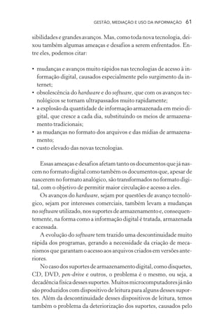 GESTÃO, MEDIAÇÃO E USO DA INFORMAÇÃO 61
sibilidades e grandes avanços. Mas, como toda nova tecnologia, dei-
xou também algumas ameaças e desafios a serem enfrentados. En-
tre eles, podemos citar:
• mudanças e avanços muito rápidos nas tecnologias de acesso à in-
formação digital, causados especialmente pelo surgimento da in-
ternet;
• obsolescência do hardware e do software, que com os avanços tec-
nológicos se tornam ultrapassados muito rapidamente;
• a explosão da quantidade de informação armazenada em meio di-
gital, que cresce a cada dia, substituindo os meios de armazena-
mento tradicionais;
• as mudanças no formato dos arquivos e das mídias de armazena-
mento;
• custo elevado das novas tecnologias.
Essas ameaças e desafios afetam tanto os documentos que já nas-
cem no formato digital como também os documentos que, apesar de
nascerem no formato analógico, são transformados no formato digi-
tal, com o objetivo de permitir maior circulação e acesso a eles.
Os avanços do hardware, sejam por questões de avanço tecnoló-
gico, sejam por interesses comerciais, também levam a mudanças
no softwareutilizado, nos suportes de armazenamento e, consequen-
temente, na forma como a informação digital é tratada, armazenada
e acessada.
A evolução do software tem trazido uma descontinuidade muito
rápida dos programas, gerando a necessidade da criação de meca-
nismos que garantam o acesso aos arquivos criados em versões ante-
riores.
Nocasodossuportesdearmazenamentodigital,comodisquetes,
CD, DVD, pen-drive e outros, o problema é o mesmo, ou seja, a
decadênciafísicadessessuportes.Muitosmicrocomputadoresjánão
são produzidos com dispositivo de leitura para alguns desses supor-
tes. Além da descontinuidade desses dispositivos de leitura, temos
também o problema da deteriorização dos suportes, causados pelo
 