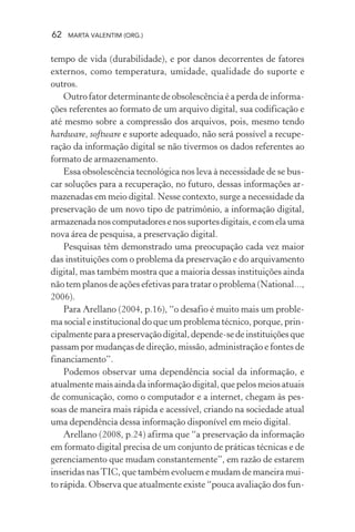 62 MARTA VALENTIM (ORG.)
tempo de vida (durabilidade), e por danos decorrentes de fatores
externos, como temperatura, umidade, qualidade do suporte e
outros.
Outro fator determinante de obsolescência é a perda de informa-
ções referentes ao formato de um arquivo digital, sua codificação e
até mesmo sobre a compressão dos arquivos, pois, mesmo tendo
hardware, software e suporte adequado, não será possível a recupe-
ração da informação digital se não tivermos os dados referentes ao
formato de armazenamento.
Essa obsolescência tecnológica nos leva à necessidade de se bus-
car soluções para a recuperação, no futuro, dessas informações ar-
mazenadas em meio digital. Nesse contexto, surge a necessidade da
preservação de um novo tipo de patrimônio, a informação digital,
armazenadanoscomputadoresenossuportesdigitais,ecomelauma
nova área de pesquisa, a preservação digital.
Pesquisas têm demonstrado uma preocupação cada vez maior
das instituições com o problema da preservação e do arquivamento
digital, mas também mostra que a maioria dessas instituições ainda
não tem planos de ações efetivas para tratar o problema (National...,
2006).
Para Arellano (2004, p.16), “o desafio é muito mais um proble-
ma social e institucional do que um problema técnico, porque, prin-
cipalmenteparaapreservaçãodigital,depende-sedeinstituiçõesque
passam por mudanças de direção, missão, administração e fontes de
financiamento”.
Podemos observar uma dependência social da informação, e
atualmente mais ainda da informação digital, que pelos meios atuais
de comunicação, como o computador e a internet, chegam às pes-
soas de maneira mais rápida e acessível, criando na sociedade atual
uma dependência dessa informação disponível em meio digital.
Arellano (2008, p.24) afirma que “a preservação da informação
em formato digital precisa de um conjunto de práticas técnicas e de
gerenciamento que mudam constantemente”, em razão de estarem
inseridas nasTIC, que também evoluem e mudam de maneira mui-
to rápida. Observa que atualmente existe “pouca avaliação dos fun-
 