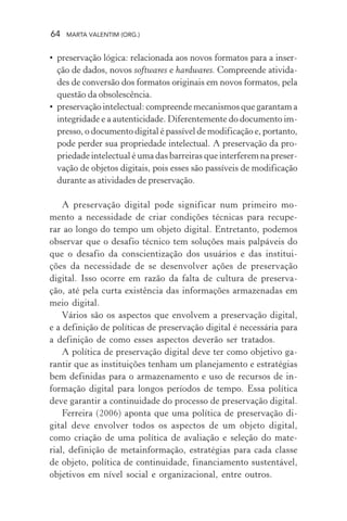 64 MARTA VALENTIM (ORG.)
• preservação lógica: relacionada aos novos formatos para a inser-
ção de dados, novos softwares e hardwares. Compreende ativida-
des de conversão dos formatos originais em novos formatos, pela
questão da obsolescência.
• preservação intelectual: compreende mecanismos que garantam a
integridade e a autenticidade. Diferentemente do documento im-
presso, o documento digital é passível de modificação e, portanto,
pode perder sua propriedade intelectual. A preservação da pro-
priedade intelectual é uma das barreiras que interferem na preser-
vação de objetos digitais, pois esses são passíveis de modificação
durante as atividades de preservação.
A preservação digital pode significar num primeiro mo-
mento a necessidade de criar condições técnicas para recupe-
rar ao longo do tempo um objeto digital. Entretanto, podemos
observar que o desafio técnico tem soluções mais palpáveis do
que o desafio da conscientização dos usuários e das institui-
ções da necessidade de se desenvolver ações de preservação
digital. Isso ocorre em razão da falta de cultura de preserva-
ção, até pela curta existência das informações armazenadas em
meio digital.
Vários são os aspectos que envolvem a preservação digital,
e a definição de políticas de preservação digital é necessária para
a definição de como esses aspectos deverão ser tratados.
A política de preservação digital deve ter como objetivo ga-
rantir que as instituições tenham um planejamento e estratégias
bem definidas para o armazenamento e uso de recursos de in-
formação digital para longos períodos de tempo. Essa política
deve garantir a continuidade do processo de preservação digital.
Ferreira (2006) aponta que uma política de preservação di-
gital deve envolver todos os aspectos de um objeto digital,
como criação de uma política de avaliação e seleção do mate-
rial, definição de metainformação, estratégias para cada classe
de objeto, política de continuidade, financiamento sustentável,
objetivos em nível social e organizacional, entre outros.
 