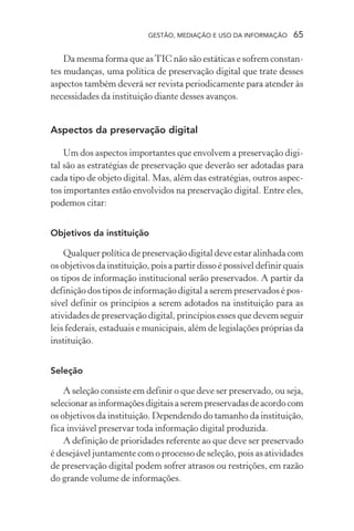 GESTÃO, MEDIAÇÃO E USO DA INFORMAÇÃO 65
Da mesma forma que asTIC não são estáticas e sofrem constan-
tes mudanças, uma política de preservação digital que trate desses
aspectos também deverá ser revista periodicamente para atender às
necessidades da instituição diante desses avanços.
Aspectos da preservação digital
Um dos aspectos importantes que envolvem a preservação digi-
tal são as estratégias de preservação que deverão ser adotadas para
cada tipo de objeto digital. Mas, além das estratégias, outros aspec-
tos importantes estão envolvidos na preservação digital. Entre eles,
podemos citar:
Objetivos da instituição
Qualquer política de preservação digital deve estar alinhada com
os objetivos da instituição, pois a partir disso é possível definir quais
os tipos de informação institucional serão preservados. A partir da
definição dos tipos de informação digital a serem preservados é pos-
sível definir os princípios a serem adotados na instituição para as
atividades de preservação digital, princípios esses que devem seguir
leis federais, estaduais e municipais, além de legislações próprias da
instituição.
Seleção
A seleção consiste em definir o que deve ser preservado, ou seja,
selecionarasinformaçõesdigitaisaserempreservadasdeacordocom
os objetivos da instituição. Dependendo do tamanho da instituição,
fica inviável preservar toda informação digital produzida.
A definição de prioridades referente ao que deve ser preservado
é desejável juntamente com o processo de seleção, pois as atividades
de preservação digital podem sofrer atrasos ou restrições, em razão
do grande volume de informações.
 