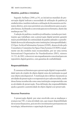 66 MARTA VALENTIM (ORG.)
Modelos, padrões e iniciativas
Segundo Arellano (2008, p.54), as iniciativas mundiais de pre-
servação digital indicam a necessidade de utilização de padrões já
estabelecidos e também indicam a utilização de documentos em for-
matos abertos, pois esses permitem seu entendimento para as gera-
ções futuras, facilitando a conversão para novos formatos, diante das
mudanças nas TIC.
A adoção de padrões e modelos já utilizados e testados por insti-
tuições que trabalham com a preservação digital permite garantir
maior possibilidade de continuidade do padrão adotado e a possibi-
lidadedatrocadeinformaçõesentreinstituições(interoperabilidade).
O Open Archival Information Systems (OAIS), desenvolvido pelo
Consultative Committee for Space Data Systems (CCSDS) é atual-
mente um dos modelos mais recomendados, por ser uma norma
International Organization for Standardization (ISO), número
14.721, de 2002, e descrever um enquadramento conceitual para um
repositório digital genérico, com garantias de confiabilidade.
Responsabilidades
É consenso na literatura que a preservação digital é responsabili-
dade tanto do criador do objeto digital como da instituição na qual
esse objeto está disponível. A instituição deve definir claramente as
atividadesdepreservaçãoeosresponsáveisporcadaumadelas,sendo
dessa forma reconhecida como uma instituição comprometida com
as atividades de preservação. Essa definição das responsabilidades
ajuda a garantir a autenticidade do objeto digital a ser preservado.
Recursos financeiros
A preservação digital, por estar envolvida com as mudanças e
avanços nas TIC, é uma atividade cara, que requer disponibilidade
derecursosfinanceiros,poisenvolveinvestimentospermanentesem
tecnologia, infraestrutura e capacitação de pessoal.
 