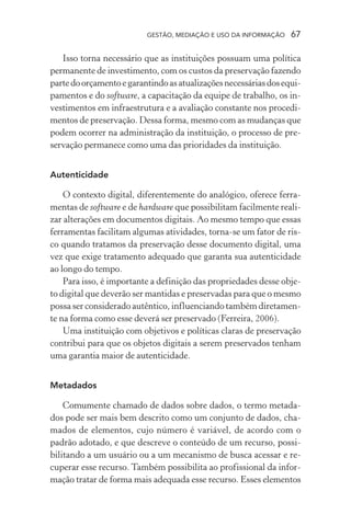 GESTÃO, MEDIAÇÃO E USO DA INFORMAÇÃO 67
Isso torna necessário que as instituições possuam uma política
permanente de investimento, com os custos da preservação fazendo
partedoorçamentoegarantindoasatualizaçõesnecessáriasdosequi-
pamentos e do software, a capacitação da equipe de trabalho, os in-
vestimentos em infraestrutura e a avaliação constante nos procedi-
mentos de preservação. Dessa forma, mesmo com as mudanças que
podem ocorrer na administração da instituição, o processo de pre-
servação permanece como uma das prioridades da instituição.
Autenticidade
O contexto digital, diferentemente do analógico, oferece ferra-
mentas de software e de hardware que possibilitam facilmente reali-
zar alterações em documentos digitais. Ao mesmo tempo que essas
ferramentas facilitam algumas atividades, torna-se um fator de ris-
co quando tratamos da preservação desse documento digital, uma
vez que exige tratamento adequado que garanta sua autenticidade
ao longo do tempo.
Para isso, é importante a definição das propriedades desse obje-
to digital que deverão ser mantidas e preservadas para que o mesmo
possa ser considerado autêntico, influenciando também diretamen-
te na forma como esse deverá ser preservado (Ferreira, 2006).
Uma instituição com objetivos e políticas claras de preservação
contribui para que os objetos digitais a serem preservados tenham
uma garantia maior de autenticidade.
Metadados
Comumente chamado de dados sobre dados, o termo metada-
dos pode ser mais bem descrito como um conjunto de dados, cha-
mados de elementos, cujo número é variável, de acordo com o
padrão adotado, e que descreve o conteúdo de um recurso, possi-
bilitando a um usuário ou a um mecanismo de busca acessar e re-
cuperar esse recurso. Também possibilita ao profissional da infor-
mação tratar de forma mais adequada esse recurso. Esses elementos
 