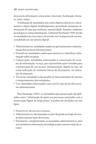 68 MARTA VALENTIM (ORG.)
descrevem informações como nome, descrição, localização, forma-
to, entre outras.
A utilização de metadados tem como objetivo descrever e docu-
mentar o objeto digital detalhadamente, permitindo armazenar in-
formações do tipo proveniência, autenticidade, formato, ambiente
tecnológico e outras informações. Gilliland-Swetland (1998) divide
os metadados em cinco tipos, de acordo com os aspectos de sua fun-
cionalidade em um sistema digital:
• Administrativos: metadados usados no gerenciamento e adminis-
tração dos recursos informacionais.
• Descritivos: metadados usados para descrever e identificar infor-
mações sobre recursos.
• Conservação: metadados relacionados à conservação de recur-
sos de informação, ou seja, que representam ações tomadas para
a preservação de um recurso informacional, digital ou não, tal
como indicação de condições físicas do documento, ou indica-
ção de migração.
• Técnicos: metadados relacionados ao funcionamento do sistema
e comportamento dos metadados.
• Uso: metadados relacionados com o nível e tipo de uso dos recur-
sos informacionais.
Para Saramago (2003), os metadados para preservação são defi-
nidos como “informação de apoio aos processos associados com a
preservação digital de longo prazo” e podem ser divididos em três
tipos:
• Descritivos: descrevem o recurso.
• Administrativos: documentam os atos de gestão ao longo do tem-
po para a preservação do recurso.
• Estruturais: complementam os metadados administrativos, pois
acrescentam as informações tecnológicas para a preservação do re-
curso.
 