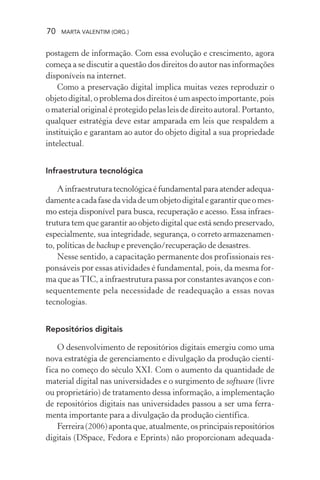 70 MARTA VALENTIM (ORG.)
postagem de informação. Com essa evolução e crescimento, agora
começa a se discutir a questão dos direitos do autor nas informações
disponíveis na internet.
Como a preservação digital implica muitas vezes reproduzir o
objeto digital, o problema dos direitos é um aspecto importante, pois
o material original é protegido pelas leis de direito autoral. Portanto,
qualquer estratégia deve estar amparada em leis que respaldem a
instituição e garantam ao autor do objeto digital a sua propriedade
intelectual.
Infraestrutura tecnológica
A infraestrutura tecnológica é fundamental para atender adequa-
damenteacadafasedavidadeumobjetodigitalegarantirqueomes-
mo esteja disponível para busca, recuperação e acesso. Essa infraes-
trutura tem que garantir ao objeto digital que está sendo preservado,
especialmente, sua integridade, segurança, o correto armazenamen-
to, políticas de backup e prevenção/recuperação de desastres.
Nesse sentido, a capacitação permanente dos profissionais res-
ponsáveis por essas atividades é fundamental, pois, da mesma for-
ma que asTIC, a infraestrutura passa por constantes avanços e con-
sequentemente pela necessidade de readequação a essas novas
tecnologias.
Repositórios digitais
O desenvolvimento de repositórios digitais emergiu como uma
nova estratégia de gerenciamento e divulgação da produção cientí-
fica no começo do século XXI. Com o aumento da quantidade de
material digital nas universidades e o surgimento de software (livre
ou proprietário) de tratamento dessa informação, a implementação
de repositórios digitais nas universidades passou a ser uma ferra-
menta importante para a divulgação da produção científica.
Ferreira(2006)apontaque,atualmente,osprincipaisrepositórios
digitais (DSpace, Fedora e Eprints) não proporcionam adequada-
 