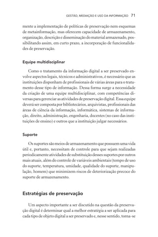 GESTÃO, MEDIAÇÃO E USO DA INFORMAÇÃO 71
mente a implementação de políticas de preservação nem esquemas
de metainformação, mas oferecem capacidade de armazenamento,
organização,descriçãoe disseminaçãodomaterialarmazenado,pos-
sibilitando assim, em curto prazo, a incorporação de funcionalida-
des de preservação.
Equipe multidisciplinar
Como o tratamento da informação digital a ser preservado en-
volve aspectos legais, técnicos e administrativos, é necessário que as
instituições disponham de profissionais de várias áreas para o trata-
mento desse tipo de informação. Dessa forma surge a necessidade
da criação de uma equipe multidisciplinar, com competências di-
versasparagerenciarasatividadesdepreservaçãodigital.Essaequipe
deverásercompostaporbibliotecários,arquivistas,profissionaisdas
áreas de ciência da informação, informática, sistemas de informa-
ção, direito, administração, engenharia, docentes (no caso das insti-
tuições de ensino) e outros que a instituição julgar necessários.
Suporte
Ossuportessãomeiosdearmazenamentoquepossuemumavida
útil e, portanto, necessitam de controle para que sejam realizadas
periodicamenteatividadesdesubstituiçãodessessuportesporoutros
mais atuais, além do controle de variáveis ambientais (tempo de uso
do suporte, temperatura, umidade, qualidade do suporte, manipu-
lação, homem) que minimizem riscos de deteriorização precoce do
suporte de armazenamento.
Estratégias de preservação
Um aspecto importante a ser discutido na questão da preserva-
ção digital é determinar qual a melhor estratégia a ser aplicada para
cada tipo de objeto digital a ser preservado e, nesse sentido, torna-se
 