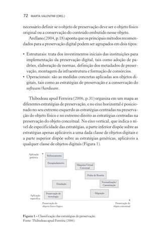 72 MARTA VALENTIM (ORG.)
necessário definir se o objeto de preservação deve ser o objeto físico
original ou a conservação do conteúdo embutido nesse objeto.
Arellano (2004, p.18) aponta que os principais métodos recomen-
dados para a preservação digital podem ser agrupados em dois tipos:
• Estruturais: trata dos investimentos iniciais das instituições para
implementação da preservação digital, tais como adoção de pa-
drões, elaboração de normas, definição dos metadados de preser-
vação, montagem da infraestrutura e formação de consórcios.
• Operacionais: são as medidas concretas aplicadas aos objetos di-
gitais, tais como as estratégias de preservação e a conservação do
software/hardware.
Thibodeau apud Ferreira (2006, p.31) organiza em um mapa as
diferentes estratégias de preservação, e no eixo horizontal é posicio-
nado no seu extremo esquerdo as estratégias centradas na preserva-
ção do objeto físico e no extremo direito as estratégias centradas na
preservação do objeto conceitual. No eixo vertical, que indica o ní-
vel de especificidade das estratégias, a parte inferior dispõe sobre as
estratégias apenas aplicáveis a uma dada classe de objetos digitais e
a parte superior dispõe sobre as estratégias genéricas, aplicáveis a
qualquer classe de objetos digitais (Figura 1).
Figura 1 – Classificação das estratégias de preservação.
Fonte: Thibodeau apud Ferreira (2006).
 