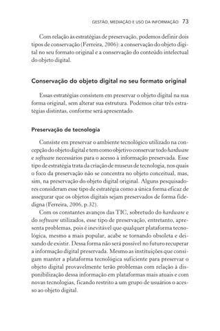 GESTÃO, MEDIAÇÃO E USO DA INFORMAÇÃO 73
Com relação às estratégias de preservação, podemos definir dois
tipos de conservação (Ferreira, 2006): a conservação do objeto digi-
tal no seu formato original e a conservação do conteúdo intelectual
do objeto digital.
Conservação do objeto digital no seu formato original
Essas estratégias consistem em preservar o objeto digital na sua
forma original, sem alterar sua estrutura. Podemos citar três estra-
tégias distintas, conforme será apresentado.
Preservação de tecnologia
Consiste em preservar o ambiente tecnológico utilizado na con-
cepçãodoobjetodigitaletemcomoobjetivoconservartodohardware
e software necessários para o acesso à informação preservada. Esse
tipo de estratégia trata da criação de museus de tecnologia, nos quais
o foco da preservação não se concentra no objeto conceitual, mas,
sim, na preservação do objeto digital original. Alguns pesquisado-
res consideram esse tipo de estratégia como a única forma eficaz de
assegurar que os objetos digitais sejam preservados de forma fide-
digna (Ferreira, 2006, p.32).
Com os constantes avanços das TIC, sobretudo do hardware e
do software utilizados, esse tipo de preservação, entretanto, apre-
senta problemas, pois é inevitável que qualquer plataforma tecno-
lógica, mesmo a mais popular, acabe se tornando obsoleta e dei-
xando de existir. Dessa forma não será possível no futuro recuperar
a informação digital preservada. Mesmo as instituições que consi-
gam manter a plataforma tecnológica suficiente para preservar o
objeto digital provavelmente terão problemas com relação à dis-
ponibilização dessa informação em plataformas mais atuais e com
novas tecnologias, ficando restrito a um grupo de usuários o aces-
so ao objeto digital.
 