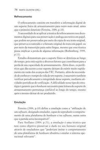 74 MARTA VALENTIM (ORG.)
Refrescamento
O refrescamento consiste em transferir a informação digital de
um suporte físico de armazenamento para outro mais atual, antes
que o primeiro deteriore (Ferreira, 2006, p.33).
A necessidade de se aplicar a técnica de refrescamento nos docu-
mentos digitais para sua preservação é análoga aos textos em papel,
que podem ser preservados por meio da cópia de seu texto original,
que preserva o conteúdo e o formato original do texto em papel, ou
por meio da transcrição para outra língua, mesmo que essa técnica
possa implicar a perda de alguma informação (Rothenberg, 1999,
p.11).
Estudos demonstram que o suporte físico se deteriora ao longo
do tempo, pois está sujeito a diversos fatores que contribuem para a
perda de sua capacidade de armazenamento. Além disso, os perifé-
ricos que dão acesso a esse suporte deixam de existir muito rapida-
mente em razão dos avanços dasTIC. Portanto, além da necessida-
de de conhecer o tempo de vida de um suporte, é necessário também
verificar periodicamente a integridade desse suporte, mediante ati-
vidades periódicas de verificação. A dificuldade nesse tipo de estra-
tégia é garantir que o hardware necessário para leitura do suporte de
armazenamento permaneça confiável ao longo do tempo, mesmo
após o mesmo deixar de ser produzido.
Emulação
Ferreira (2006, p.33) define a emulação como a “utilização de
um software, designado emulador, capaz de reproduzir o comporta-
mento de uma plataforma de hardware e/ou software, numa outra
que à partida seria incompatível”.
Para Arellano (2004, p.21), a emulação é uma técnica que
tem como objetivo preservar o dado no seu formato original
através de emuladores que “poderiam imitar o comportamento
de uma plataforma de hardware obsoleta e emular o sistema ope-
racional relevante”.
 