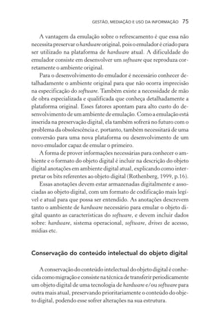 GESTÃO, MEDIAÇÃO E USO DA INFORMAÇÃO 75
A vantagem da emulação sobre o refrescamento é que essa não
necessitapreservarohardwareoriginal,poisoemuladorécriadopara
ser utilizado na plataforma de hardware atual. A dificuldade do
emulador consiste em desenvolver um software que reproduza cor-
retamente o ambiente original.
Para o desenvolvimento do emulador é necessário conhecer de-
talhadamente o ambiente original para que não ocorra imprecisão
na especificação do software. Também existe a necessidade de mão
de obra especializada e qualificada que conheça detalhadamente a
plataforma original. Esses fatores apontam para alto custo do de-
senvolvimento de um ambiente de emulação. Como a emulação está
inserida na preservação digital, ela também sofrerá no futuro com o
problema da obsolescência e, portanto, também necessitará de uma
conversão para uma nova plataforma ou desenvolvimento de um
novo emulador capaz de emular o primeiro.
A forma de prover informações necessárias para conhecer o am-
biente e o formato do objeto digital é incluir na descrição do objeto
digital anotações em ambiente digital atual, explicando como inter-
pretar os bits referentes ao objeto digital (Rothenberg, 1999, p.16).
Essas anotações devem estar armazenadas digitalmente e asso-
ciadas ao objeto digital, com um formato de codificação mais legí-
vel e atual para que possa ser entendido. As anotações descrevem
tanto o ambiente de hardware necessário para emular o objeto di-
gital quanto as características do software, e devem incluir dados
sobre: hardware, sistema operacional, software, drives de acesso,
mídias etc.
Conservação do conteúdo intelectual do objeto digital
A conservação do conteúdo intelectual do objeto digital é conhe-
cidacomomigraçãoeconsistenatécnicadetransferirperiodicamente
um objeto digital de uma tecnologia de hardware e/ou software para
outra mais atual, preservando prioritariamente o conteúdo do obje-
to digital, podendo esse sofrer alterações na sua estrutura.
 