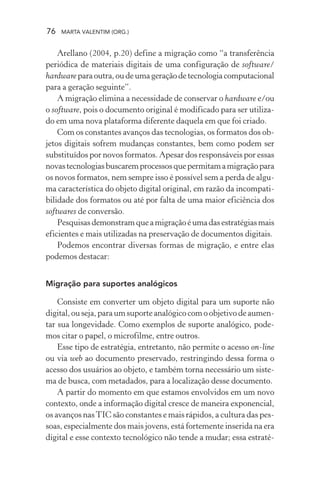 76 MARTA VALENTIM (ORG.)
Arellano (2004, p.20) define a migração como “a transferência
periódica de materiais digitais de uma configuração de software/
hardwareparaoutra,oudeumageraçãodetecnologiacomputacional
para a geração seguinte”.
A migração elimina a necessidade de conservar o hardware e/ou
o software, pois o documento original é modificado para ser utiliza-
do em uma nova plataforma diferente daquela em que foi criado.
Com os constantes avanços das tecnologias, os formatos dos ob-
jetos digitais sofrem mudanças constantes, bem como podem ser
substituídos por novos formatos. Apesar dos responsáveis por essas
novastecnologiasbuscaremprocessosquepermitamamigraçãopara
os novos formatos, nem sempre isso é possível sem a perda de algu-
ma característica do objeto digital original, em razão da incompati-
bilidade dos formatos ou até por falta de uma maior eficiência dos
softwares de conversão.
Pesquisasdemonstramqueamigraçãoéumadasestratégiasmais
eficientes e mais utilizadas na preservação de documentos digitais.
Podemos encontrar diversas formas de migração, e entre elas
podemos destacar:
Migração para suportes analógicos
Consiste em converter um objeto digital para um suporte não
digital, ou seja, para um suporte analógico com o objetivo de aumen-
tar sua longevidade. Como exemplos de suporte analógico, pode-
mos citar o papel, o microfilme, entre outros.
Esse tipo de estratégia, entretanto, não permite o acesso on-line
ou via web ao documento preservado, restringindo dessa forma o
acesso dos usuários ao objeto, e também torna necessário um siste-
ma de busca, com metadados, para a localização desse documento.
A partir do momento em que estamos envolvidos em um novo
contexto, onde a informação digital cresce de maneira exponencial,
os avanços nasTIC são constantes e mais rápidos, a cultura das pes-
soas, especialmente dos mais jovens, está fortemente inserida na era
digital e esse contexto tecnológico não tende a mudar; essa estraté-
 