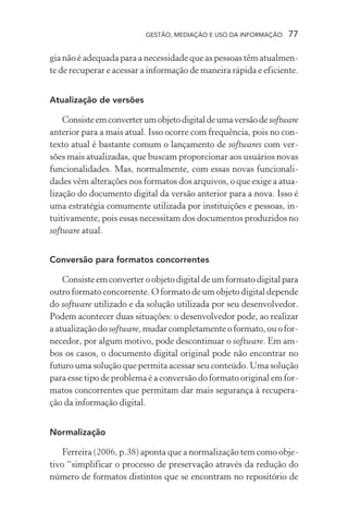 GESTÃO, MEDIAÇÃO E USO DA INFORMAÇÃO 77
gia não é adequada para a necessidade que as pessoas têm atualmen-
te de recuperar e acessar a informação de maneira rápida e eficiente.
Atualização de versões
Consisteemconverterumobjetodigitaldeumaversãodesoftware
anterior para a mais atual. Isso ocorre com frequência, pois no con-
texto atual é bastante comum o lançamento de softwares com ver-
sões mais atualizadas, que buscam proporcionar aos usuários novas
funcionalidades. Mas, normalmente, com essas novas funcionali-
dades vêm alterações nos formatos dos arquivos, o que exige a atua-
lização do documento digital da versão anterior para a nova. Isso é
uma estratégia comumente utilizada por instituições e pessoas, in-
tuitivamente, pois essas necessitam dos documentos produzidos no
software atual.
Conversão para formatos concorrentes
Consiste em converter o objeto digital de um formato digital para
outro formato concorrente. O formato de um objeto digital depende
do software utilizado e da solução utilizada por seu desenvolvedor.
Podem acontecer duas situações: o desenvolvedor pode, ao realizar
a atualização do software, mudar completamente o formato, ou o for-
necedor, por algum motivo, pode descontinuar o software. Em am-
bos os casos, o documento digital original pode não encontrar no
futuro uma solução que permita acessar seu conteúdo. Uma solução
para esse tipo de problema é a conversão do formato original em for-
matos concorrentes que permitam dar mais segurança à recupera-
ção da informação digital.
Normalização
Ferreira (2006, p.38) aponta que a normalização tem como obje-
tivo “simplificar o processo de preservação através da redução do
número de formatos distintos que se encontram no repositório de
 