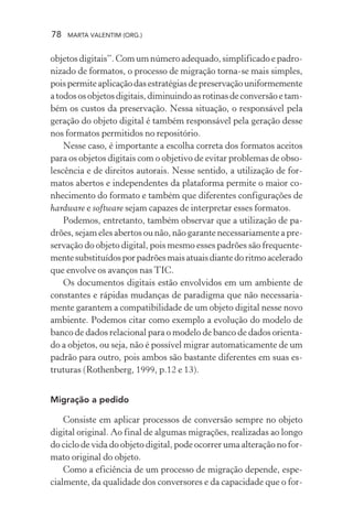 78 MARTA VALENTIM (ORG.)
objetos digitais”. Com um número adequado, simplificado e padro-
nizado de formatos, o processo de migração torna-se mais simples,
poispermiteaplicaçãodasestratégiasdepreservaçãouniformemente
atodososobjetosdigitais,diminuindoasrotinasdeconversãoetam-
bém os custos da preservação. Nessa situação, o responsável pela
geração do objeto digital é também responsável pela geração desse
nos formatos permitidos no repositório.
Nesse caso, é importante a escolha correta dos formatos aceitos
para os objetos digitais com o objetivo de evitar problemas de obso-
lescência e de direitos autorais. Nesse sentido, a utilização de for-
matos abertos e independentes da plataforma permite o maior co-
nhecimento do formato e também que diferentes configurações de
hardware e software sejam capazes de interpretar esses formatos.
Podemos, entretanto, também observar que a utilização de pa-
drões, sejam eles abertos ou não, não garante necessariamente a pre-
servação do objeto digital, pois mesmo esses padrões são frequente-
mentesubstituídosporpadrõesmaisatuaisdiantedoritmoacelerado
que envolve os avanços nas TIC.
Os documentos digitais estão envolvidos em um ambiente de
constantes e rápidas mudanças de paradigma que não necessaria-
mente garantem a compatibilidade de um objeto digital nesse novo
ambiente. Podemos citar como exemplo a evolução do modelo de
banco de dados relacional para o modelo de banco de dados orienta-
do a objetos, ou seja, não é possível migrar automaticamente de um
padrão para outro, pois ambos são bastante diferentes em suas es-
truturas (Rothenberg, 1999, p.12 e 13).
Migração a pedido
Consiste em aplicar processos de conversão sempre no objeto
digital original. Ao final de algumas migrações, realizadas ao longo
do ciclo de vida do objeto digital, pode ocorrer uma alteração no for-
mato original do objeto.
Como a eficiência de um processo de migração depende, espe-
cialmente, da qualidade dos conversores e da capacidade que o for-
 
