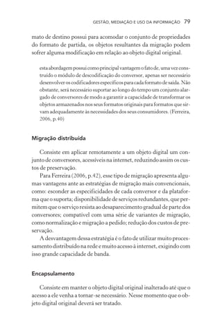 GESTÃO, MEDIAÇÃO E USO DA INFORMAÇÃO 79
mato de destino possui para acomodar o conjunto de propriedades
do formato de partida, os objetos resultantes da migração podem
sofrer alguma modificação em relação ao objeto digital original.
estaabordagempossuicomoprincipalvantagemofatode,umavezcons-
truído o módulo de descodificação do conversor, apenas ser necessário
desenvolveroscodificadoresespecíficosparacadaformatodesaída.Não
obstante, será necessário suportar ao longo do tempo um conjunto alar-
gado de conversores de modo a garantir a capacidade de transformar os
objetos armazenados nos seus formatos originais para formatos que sir-
vam adequadamente às necessidades dos seus consumidores. (Ferreira,
2006, p.40)
Migração distribuída
Consiste em aplicar remotamente a um objeto digital um con-
junto de conversores, acessíveis na internet, reduzindo assim os cus-
tos de preservação.
Para Ferreira (2006, p.42), esse tipo de migração apresenta algu-
mas vantagens ante as estratégias de migração mais convencionais,
como: esconder as especificidades de cada conversor e da platafor-
ma que o suporta; disponibilidade de serviços redundantes, que per-
mitem que o serviço resista ao desaparecimento gradual de parte dos
conversores; compatível com uma série de variantes de migração,
como normalização e migração a pedido; redução dos custos de pre-
servação.
A desvantagem dessa estratégia é o fato de utilizar muito proces-
samento distribuído na rede e muito acesso à internet, exigindo com
isso grande capacidade de banda.
Encapsulamento
Consiste em manter o objeto digital original inalterado até que o
acesso a ele venha a tornar-se necessário. Nesse momento que o ob-
jeto digital original deverá ser tratado.
 