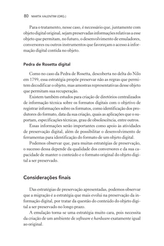 80 MARTA VALENTIM (ORG.)
Para o tratamento, nesse caso, é necessário que, juntamente com
objetodigitaloriginal,sejampreservadasinformaçõesrelativasaesse
objeto que permitam, no futuro, o desenvolvimento de emuladores,
conversores ou outros instrumentos que favoreçam o acesso à infor-
mação digital contida no objeto.
Pedra de Rosetta digital
Como no caso da Pedra de Rosetta, descoberta no delta do Nilo
em 1799, essa estratégia propõe preservar não as regras que permi-
tem decodificar o objeto, mas amostras representativas desse objeto
que permitam sua recuperação.
Existem também estudos para criação de diretórios centralizados
de informação técnica sobre os formatos digitais com o objetivo de
registrar informações sobre os formatos, como identificação dos pro-
dutores do formato, data da sua criação, quais as aplicações que o su-
portam, especificações técnicas, grau de obsolescência, entre outros.
Essas informações serão importantes como apoio às atividades
de preservação digital, além de possibilitar o desenvolvimento de
ferramentas para identificação do formato de um objeto digital.
Podemos observar que, para muitas estratégias de preservação,
o sucesso dessa depende da qualidade dos conversores e da sua ca-
pacidade de manter o conteúdo e o formato original do objeto digi-
tal a ser preservado.
Considerações finais
Das estratégias de preservação apresentadas, podemos observar
que a migração é a estratégia que mais evolui na preservação da in-
formação digital, por tratar da questão do conteúdo do objeto digi-
tal a ser preservado no longo prazo.
A emulação torna-se uma estratégia muito cara, pois necessita
da criação de um ambiente de software e hardware exatamente igual
ao original.
 