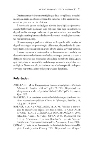 GESTÃO, MEDIAÇÃO E USO DA INFORMAÇÃO 81
O refrescamento é uma estratégia que deve ser aplicada especial-
mente em razão da obsolescência dos suportes e dos hardwares ne-
cessários para sua escrita e leitura.
É necessário que as instituições adotem estratégias de preserva-
ção digital bem definidas em suas políticas para cada tipo de objeto
digital, avaliando-as periodicamente para determinar qual a melhor
estratégia a ser implementada de acordo com as tecnologias existen-
tes naquele momento.
Observamos que podemos utilizar ao longo da vida do objeto
digital estratégias de preservação diferentes, dependendo do con-
texto tecnológico da época em que o objeto digital deve ser tratado.
É consenso entre a maioria dos profissionais a necessidade do
desenvolvimento de elementos de descrição que possam dar conta
de todo o histórico das estratégias aplicadas a esse objeto digital, para
que esse possa ser entendido no futuro pelos novos ambientes tec-
nológicos. Nesse sentido, a criação de metadados específicos de pre-
servação é apontada como solução para essa descrição.
Referências
ARELLANO, M. A. Preservação de documentos digitais. Ciência da
Informação, Brasília, v.33, n.2, p.15-27, 2004. Disponível em:
<http://www.scielo.br/pdf/ci/v33n2/a02v33n2.pdf>.Acessoem:
4 jan. 2007.
BARRETO, A. A. A oferta e a demanda da informação: condições téc-
nicas, econômicas e políticas. Ciência da Informação, Brasília, v.28,
n.2, p.168-73, 1999.
BOERES, S. A. A.; ARELLANO, M. A. M. Políticas e estraté-
gias de preservação digitais de documentos. In: CINFORM:
ENCONTRO DE CIÊNCIA DA INFORMAÇÃO, 6, 2005,
Salvador. Anais... Salvador: UFBA, 2005. Disponível em:
< h t t p : / / w w w. c i n f o r m . u f b a . b r / v i _ a n a i s / d o c s /
SoniaMiguelPreservacaoDigital.pdf>. Acesso em: 4 jan. 2007.
CONARQ. Carta para a Preservação do Patrimônio Arquivístico Di-
gital. Rio de Janeiro: Conarq, 2004. Disponível em: <http://
 