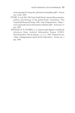 GESTÃO, MEDIAÇÃO E USO DA INFORMAÇÃO 83
www.unicamp.br/siarq/doc_eletronico/metadados.pdf>. Acesso
em: 22 abr. 2009.
STORY,A.etal.(Ed.)The Copy/South Dossier:issuesintheeconomics,
politics and ideology in the global South. Canterbury: The
CopySouth Research Group, 2006. 210p. Disponível em: <http://
www.copysouth.org/en/documents/csdossier.pdf>.Acessoem:15
jun. 2009.
THOMAZ, K. P.; SOARES, A. J. A preservação digital e o modelo de
referência Open Archival Information System (OAIS).
DataGramaZero, Rio de Janeiro, v.5, n.1, 2004. Disponível em:
<http://datagramazero.org.br/fev04/index.htm>. Acesso em: 4
ago. 2008.
 