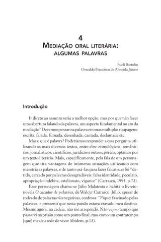 4
MEDIAÇÃO ORAL LITERÁRIA:
ALGUMAS PALAVRAS
Sueli Bortolin
Oswaldo Francisco de Almeida Júnior
Introdução
Ir direto ao assunto seria a melhor opção, mas por que não fazer
uma abertura falando da palavra, um aspecto fundamental no ato da
mediação?Devemospensarnapalavraemsuasmúltiplasroupagens:
escrita, falada, filmada, desenhada, cantada, declamada etc.
Mas o que é palavra? Poderíamos responder a essa pergunta uti-
lizando os mais diversos textos, entre eles: etimológicos, semânti-
cos, jornalísticos, científicos, jurídicos e outros; porém, optamos por
um texto literário. Mais, especificamente, pela fala de um persona-
gem que tira vantagens de inúmeras situações utilizando com
maestria as palavras, e de tanto usá-las para fazer falcatruas foi “de-
tido, cercado por palavras desagradáveis: falsa identidade, peculato,
apropriação indébita, estelionato, vigarice” (Carrasco, 1994, p.73).
Esse personagem chama-se Júlio Malatesta e habita o livreto-
novela O caçador de palavras, deWalcyr Carrasco. Júlio, apesar de
rodeado de palavras tão negativas, confessa: “Fiquei fascinado pelas
palavras, e pressenti que nesta paixão estava cravado meu destino.
Mesmo agora, na cadeia, não me arrependo. Não vejo o tempo que
passarei na prisão como um ponto final, mas como um contratempo
[que] me deu sede de viver (ibidem, p.13).
 