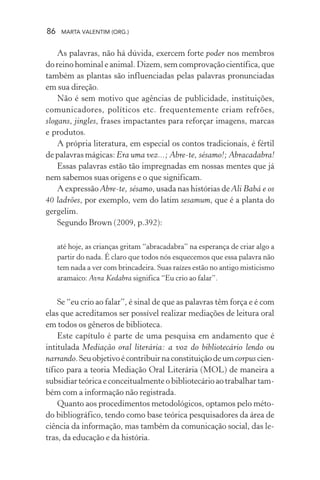 86 MARTA VALENTIM (ORG.)
As palavras, não há dúvida, exercem forte poder nos membros
do reino hominal e animal. Dizem, sem comprovação científica, que
também as plantas são influenciadas pelas palavras pronunciadas
em sua direção.
Não é sem motivo que agências de publicidade, instituições,
comunicadores, políticos etc. frequentemente criam refrões,
slogans, jingles, frases impactantes para reforçar imagens, marcas
e produtos.
A própria literatura, em especial os contos tradicionais, é fértil
de palavras mágicas: Era uma vez...; Abre-te, sésamo!; Abracadabra!
Essas palavras estão tão impregnadas em nossas mentes que já
nem sabemos suas origens e o que significam.
A expressão Abre-te, sésamo, usada nas histórias de Ali Babá e os
40 ladrões, por exemplo, vem do latim sesamum, que é a planta do
gergelim.
Segundo Brown (2009, p.392):
até hoje, as crianças gritam “abracadabra” na esperança de criar algo a
partir do nada. É claro que todos nós esquecemos que essa palavra não
tem nada a ver com brincadeira. Suas raízes estão no antigo misticismo
aramaico: Avra Kedabra significa “Eu crio ao falar”.
Se “eu crio ao falar”, é sinal de que as palavras têm força e é com
elas que acreditamos ser possível realizar mediações de leitura oral
em todos os gêneros de biblioteca.
Este capítulo é parte de uma pesquisa em andamento que é
intitulada Mediação oral literária: a voz do bibliotecário lendo ou
narrando.Seuobjetivoécontribuirnaconstituiçãodeumcorpus cien-
tífico para a teoria Mediação Oral Literária (MOL) de maneira a
subsidiar teórica e conceitualmente o bibliotecário ao trabalhar tam-
bém com a informação não registrada.
Quanto aos procedimentos metodológicos, optamos pelo méto-
do bibliográfico, tendo como base teórica pesquisadores da área de
ciência da informação, mas também da comunicação social, das le-
tras, da educação e da história.
 