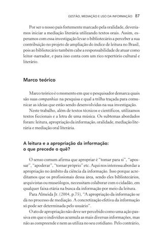 GESTÃO, MEDIAÇÃO E USO DA INFORMAÇÃO 87
Por ser o nosso país fortemente marcado pela oralidade, devería-
mos iniciar a mediação literária utilizando textos orais. Assim, es-
peramos com essa investigação levar o bibliotecário a perceber a sua
contribuição no projeto de ampliação do índice de leitura no Brasil,
pois ao bibliotecário também cabe a responsabilidade de atuar como
leitor-narrador, e para isso conta com um rico repertório cultural e
literário.
Marco teórico
Marco teórico é o momento em que o pesquisador demarca quais
são suas companhias na pesquisa e qual a trilha traçada para comu-
nicar as ideias que estão sendo desenvolvidas na sua investigação.
Neste trabalho, além de textos técnicos e científicos, utilizamos
textos ficcionais e a letra de uma música. Os subtemas abordados
foram: leitura, apropriação da informação, oralidade, mediação lite-
rária e mediação oral literária.
A leitura e a apropriação da informação:
o que precede o quê?
O senso comum afirma que apropriar é “tomar para si”, “apos-
sar”, “apoderar”, “tornar próprio” etc. Aqui nos interessa abordar a
apropriação no âmbito da ciência da informação. Isso porque acre-
ditamos que os profissionais dessa área, sendo eles bibliotecários,
arquivistas ou museólogos, necessitam colaborar com o cidadão, em
qualquer faixa etária na busca da informação por meio da leitura.
Para Almeida Jr. (2004, p.75), “A apropriação da informação se
dá no processo de mediação. A concretização efetiva da informação
só pode ser determinada pelo usuário”.
O ato de apropriação não deve ser percebido como uma ação pas-
siva em que o indivíduo acumula as mais diversas informações, mas
não as compreende e nem as utiliza no seu cotidiano. Pelo contrário,
 