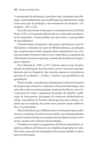 88 MARTA VALENTIM (ORG.)
“a apropriação da informação, que fique claro, pressupõe uma alte-
ração,umatransformação,umamodificaçãodoconhecimento,sendo
assim uma ação de produção e não meramente de consumo” (Al-
meida Jr., 2007, p.36).
Essa ideia nos remete à educação e à concepção bancária de Paulo
Freire (1987, p.33) quando defende não ser o educando um depósi-
to de comunicados. Assim também não são o leitor e o pesquisador
de uma biblioteca.
Partindo dessas orientações e das nossas experiências como bi-
bliotecários e docentes do curso de Biblioteconomia, acreditamos
que a resposta para o título-pergunta dessa subseção deva ser: a lei-
tura abundante de textos tende a levar o indivíduo a se apropriar da
informação com maior segurança, estando ela em diferentes lingua-
gens e suportes.
Para Almeida Jr. (2007, p.34) “a leitura está no cerne da apro-
priação da informação. Esta não existe a priori, não existe antecipa-
damente; por ser intangível, não concreta, apenas se concretiza no
processo de mediação [...] enfim, a leitura é que possibilitará sua
apropriação”.
Nesse sentido, consideramos fundamental o desenvolvimento
de projetos que orientem o indivíduo à busca da informação, mas
antes disso são necessários projetos contínuos de leitura, com o in-
vestimento de verbas, capacitação de grupos de trabalho, publi-
cação de documentos, montagem de estruturas administrativas,
enfim, uma política de Estado e não de governo para a leitura, evi-
tando que na mudança de gestão esses projetos sejam substituí-
dos e/ou eliminados.
Não há dúvida de que o bibliotecário é um dos principais profis-
sionais a coordenar iniciativas nesse sentido, mas lamentavelmente
a maioria ainda restringe a sua atuação em atividades técnicas e roti-
neiras, mesmo com o advento das tecnologias.
É também necessário o engajamento de líderes comunitários, re-
ligiosos, políticos, de forma a levar o cidadão a se apropriar de varia-
dos textos, para que em consequência disso possa também se apro-
priar da informação.
 