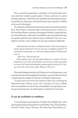 GESTÃO, MEDIAÇÃO E USO DA INFORMAÇÃO 89
Para a maioria da população, apropriar-se da informação não é
uma tarefa tão simples quanto parece. Temos carências no acesso
aosbensculturais,insuficiênciadeunidadesdeinformaçãonosbair-
ros periféricos, despreparo dos profissionais para orientar o cidadão
na busca de informação.
As carências no Brasil são tão grandes que nem é possível quanti-
ficar. Para ilustrar, incluímos aqui o trecho do romance Vidas secas,
deGracilianoRamos,quandoopersonagemFabiano,angustiadopor
ter sido ludibriado, maltratado, humilhado e preso injustamente por
um agente policial, busca palavras para se defender, mas seu voca-
bulário é escasso. E ele, solitário em sua cela, pergunta indignado:
Afinal para que serviam os soldados amarelos? Deu um pontapé na
parede, gritou enfurecido. Para que serviam os soldados amarelos? Os
outrospresosremexeram-se,ocarcereirochegouàgrade,eFabianoacal-
mou-se:
– Bem, bem. Não há nada não.
Havia muitas coisas. Ele não podia explicá-las, mas havia. Fossem
perguntar a seu Tomás da bolandeira, que lia livros e sabia onde tinha
as ventas. Seu Tomás da bolandeira contaria aquela história. Ele, Fabi-
ano, um bruto, não contava nada. (Ramos, 1980, p.34)
EssamanifestaçãoautênticadeFabianoocorrediariamenteecom
uma grande parcela da população brasileira, que por falta de leitura
e informação fica alijada de decisões cotidianas importantes.
Tivemos com esse recorte do romance Vidas secas a intenção de
demonstrar que a leitura, nesse caso a literária, nos leva a refletir
sobre as condições sociais de uma comunidade e nos apropriar, mes-
mo que minimamente, de informações a respeito do nosso país.
O uso da oralidade no cotidiano
A vasta literatura que aborda a temática da oralidade tem como
sustentaçãobasilarpesquisadorescomoWalterOng,PaulZumthor,
David R. Oslon, Nancy Torrance, Eric Havelock, Peter Burke etc.
 