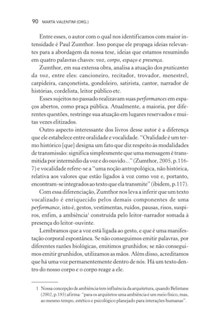 90 MARTA VALENTIM (ORG.)
Entre esses, o autor com o qual nos identificamos com maior in-
tensidade é Paul Zumthor. Isso porque ele propaga ideias relevan-
tes para a abordagem da nossa tese, ideias que estamos resumindo
em quatro palavras chaves: voz, corpo, espaço e presença.
Zumthor, em sua extensa obra, analisa a atuação dos praticantes
da voz, entre eles: cancioneiro, recitador, trovador, menestrel,
carpideira, cançonetista, gondoleiro, satirista, cantor, narrador de
histórias, cordelista, leitor público etc.
Esses sujeitos no passado realizavam suas performances em espa-
ços abertos, como praça pública. Atualmente, a maioria, por dife-
rentes questões, restringe sua atuação em lugares reservados e mui-
tas vezes elitizados.
Outro aspecto interessante dos livros desse autor é a diferença
que ele estabelece entre oralidade e vocalidade. “Oralidade é um ter-
mo histórico [que] designa um fato que diz respeito às modalidades
de transmissão: significa simplesmente que uma mensagem é trans-
mitidaporintermédiodavozedoouvido...”(Zumthor,2005,p.116-
7) e vocalidade refere-se a “uma noção antropológica, não histórica,
relativa aos valores que estão ligados à voz como voz e, portanto,
encontram-seintegradosaotextoqueelatransmite”(ibidem,p.117).
Com essa diferenciação, Zumthor nos leva a inferir que um texto
vocalizado é enriquecido pelos demais componentes de uma
performance, isto é, gestos, vestimentas, ruídos, pausas, risos, suspi-
ros, enfim, a ambiência1
construída pelo leitor-narrador somada à
presença do leitor-ouvinte.
Lembramos que a voz está ligada ao gesto, e que é uma manifes-
tação corporal espontânea. Se não conseguimos emitir palavras, por
diferentes razões biológicas, emitimos grunhidos; se não consegui-
mos emitir grunhidos, utilizamos as mãos. Além disso, acreditamos
que há uma voz permanentemente dentro de nós. Há um texto den-
tro do nosso corpo e o corpo reage a ele.
1 Nossaconcepçãodeambiênciateminfluênciadaarquitetura,quandoBelintane
(2002, p.185) afirma: “para os arquitetos uma ambiência é um meio físico, mas,
ao mesmo tempo, estético e psicológico planejado para interações humanas”.
 