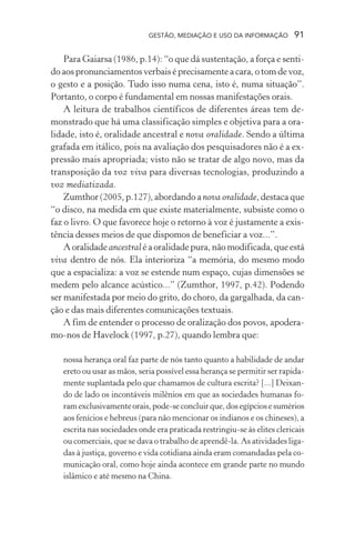 GESTÃO, MEDIAÇÃO E USO DA INFORMAÇÃO 91
Para Gaiarsa (1986, p.14): “o que dá sustentação, a força e senti-
do aos pronunciamentos verbais é precisamente a cara, o tom de voz,
o gesto e a posição. Tudo isso numa cena, isto é, numa situação”.
Portanto, o corpo é fundamental em nossas manifestações orais.
A leitura de trabalhos científicos de diferentes áreas tem de-
monstrado que há uma classificação simples e objetiva para a ora-
lidade, isto é, oralidade ancestral e nova oralidade. Sendo a última
grafada em itálico, pois na avaliação dos pesquisadores não é a ex-
pressão mais apropriada; visto não se tratar de algo novo, mas da
transposição da voz viva para diversas tecnologias, produzindo a
voz mediatizada.
Zumthor (2005, p.127), abordando a nova oralidade, destaca que
“o disco, na medida em que existe materialmente, subsiste como o
faz o livro. O que favorece hoje o retorno à voz é justamente a exis-
tência desses meios de que dispomos de beneficiar a voz...”.
A oralidade ancestral é a oralidade pura, não modificada, que está
viva dentro de nós. Ela interioriza “a memória, do mesmo modo
que a espacializa: a voz se estende num espaço, cujas dimensões se
medem pelo alcance acústico...” (Zumthor, 1997, p.42). Podendo
ser manifestada por meio do grito, do choro, da gargalhada, da can-
ção e das mais diferentes comunicações textuais.
A fim de entender o processo de oralização dos povos, apodera-
mo-nos de Havelock (1997, p.27), quando lembra que:
nossa herança oral faz parte de nós tanto quanto a habilidade de andar
ereto ou usar as mãos, seria possível essa herança se permitir ser rapida-
mente suplantada pelo que chamamos de cultura escrita? [...] Deixan-
do de lado os incontáveis milênios em que as sociedades humanas fo-
ramexclusivamenteorais,pode-seconcluirque,dosegípciosesumérios
aos fenícios e hebreus (para não mencionar os indianos e os chineses), a
escrita nas sociedades onde era praticada restringiu-se às elites clericais
ou comerciais, que se dava o trabalho de aprendê-la. As atividades liga-
das à justiça, governo e vida cotidiana ainda eram comandadas pela co-
municação oral, como hoje ainda acontece em grande parte no mundo
islâmico e até mesmo na China.
 