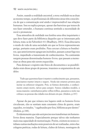 92 MARTA VALENTIM (ORG.)
Assim, usando a oralidade ancestral, a nova oralidade ou as duas
ao mesmo tempo, os profissionais de diferentes áreas têm consciên-
cia de que a comunicação oral ainda é imprescindível nas relações
humanas. Isso se explica porque, apesar das barreiras que temos de
nos fazer entender, o humano continua sentindo a necessidade de
ouvir e pronunciar.
Essa atmosfera de oralidade nos lembra uma obra inquietante e
que deve fazer parte da biblioteca daqueles que se interessam pela
leitura, trata-se de Fahrenheit 451 (Bradbury, 2003). Essa obra narra
o modo de vida de uma sociedade em que os livros representavam
perigo, portanto eram proibidos. Para cercear a leitura os bombei-
ros, que anteriormente apagavam incêndios, passam a atear fogo nos
livros, impedindo a transmissão de conhecimentos. Na contramão
surgem pessoas denominadas homens-livros, que passam a memo-
rizar as obras para não serem esquecidas.
Para destacar o registro não físico de documentos e as possibili-
dades orais desse grupo de pessoas, trazemos os argumentos de um
deles:
Tudo que queremos fazer é manter o conhecimento que, pensamos,
precisamos manter intacto e seguro. Ainda não estamos prontos para
incitar ou enfurecer ninguém. Pois, se formos destruídos, o conheci-
mento estará morto, talvez para sempre. Somos cidadãos-modelo, à
nossa maneira: caminhamos pelos velhos trilhos, passamos a noite nas
colinas e as pessoas das cidades nos deixam em paz. (ibidem, p.187)
Apesar da paz que reinava nos lugares onde os homens-livros
circulavam, eles se sentiam num constante clima de guerra, eram
seguidos, revistados, “vagabundos por fora, bibliotecas por dentro”
(ibidem, p.188).
Evidentementequenãoseráprecisonostransformaremhomens-
livros dessa maneira. Especialmente porque talvez não tenhamos
mais essa capacidade de memorização. Porém, existem no nosso co-
tidiano outras mediações orais possíveis de ser realizadas, entre elas:
colagens poéticas, rodas de leitura, clubes de leitura, montagens de
 
