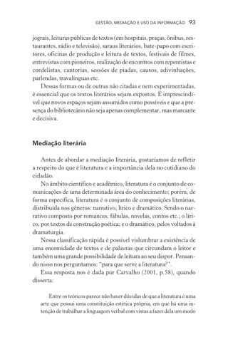 GESTÃO, MEDIAÇÃO E USO DA INFORMAÇÃO 93
jograis, leituras públicas de textos (em hospitais, praças, ônibus, res-
taurantes, rádio e televisão), saraus literários, bate-papo com escri-
tores, oficinas de produção e leitura de textos, festivais de filmes,
entrevistas com pioneiros, realização de encontros com repentistas e
cordelistas, cantorias, sessões de piadas, causos, adivinhações,
parlendas, travalínguas etc.
Dessas formas ou de outras não citadas e nem experimentadas,
é essencial que os textos literários sejam expostos. É imprescindí-
vel que novos espaços sejam assumidos como possíveis e que a pre-
sença do bibliotecário não seja apenas complementar, mas marcante
e decisiva.
Mediação literária
Antes de abordar a mediação literária, gostaríamos de refletir
a respeito do que é literatura e a importância dela no cotidiano do
cidadão.
No âmbito científico e acadêmico, literatura é o conjunto de co-
municações de uma determinada área do conhecimento; porém, de
forma específica, literatura é o conjunto de composições literárias,
distribuída nos gêneros: narrativo, lírico e dramático. Sendo o nar-
rativo composto por romances, fábulas, novelas, contos etc.; o líri-
co, por textos de construção poética; e o dramático, pelos voltados à
dramaturgia.
Nessa classificação rápida é possível vislumbrar a existência de
uma enormidade de textos e de palavras que circundam o leitor e
também uma grande possibilidade de leitura ao seu dispor. Pensan-
do nisso nos perguntamos: “para que serve a literatura?”.
Essa resposta nos é dada por Carvalho (2001, p.58), quando
disserta:
Entre os teóricos parece não haver dúvidas de que a literatura é uma
arte que possui uma constituição estética própria, em que há uma in-
tenção de trabalhar a linguagem verbal com vistas a fazer dela um modo
 